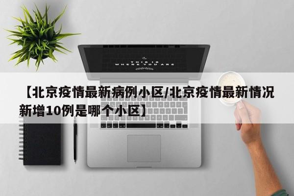 【北京疫情最新病例小区/北京疫情最新情况新增10例是哪个小区】