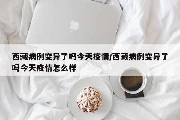 西藏病例变异了吗今天疫情/西藏病例变异了吗今天疫情怎么样