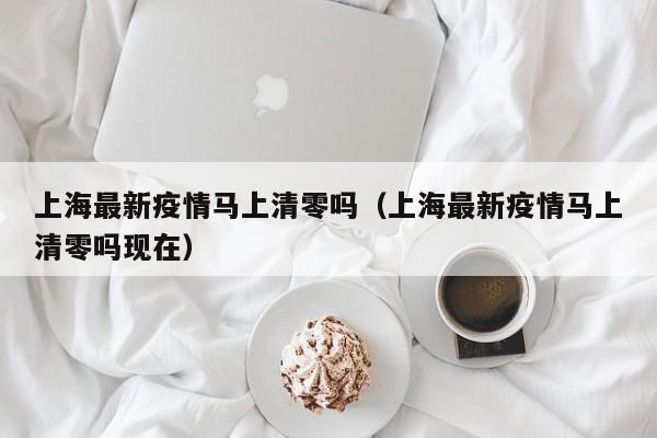 上海最新疫情马上清零吗(上海最新疫情马上清零吗现在)