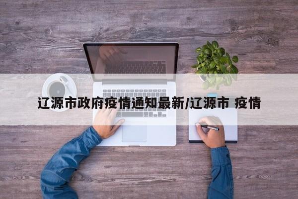 辽源市政府疫情通知最新/辽源市 疫情