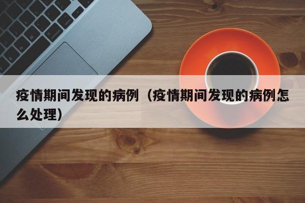 疫情期间发现的病例(疫情期间发现的病例怎么处理)
