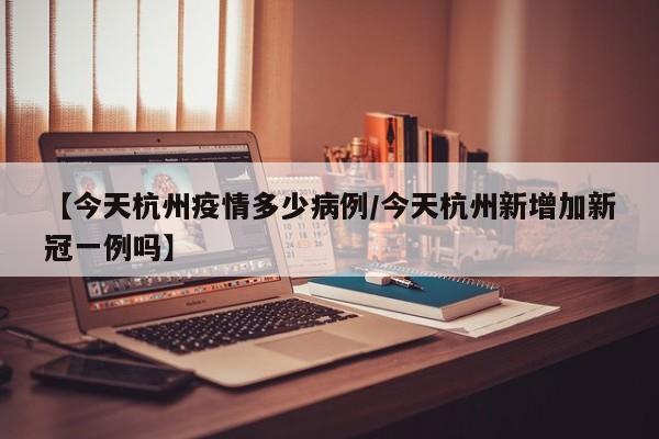 【今天杭州疫情多少病例/今天杭州新增加新冠一例吗】