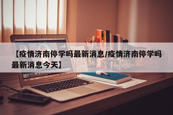 【疫情济南停学吗最新消息/疫情济南停学吗最新消息今天】