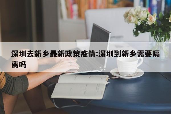 深圳去新乡最新政策疫情:深圳到新乡需要隔离吗