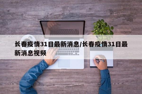 长春疫情31日最新消息/长春疫情31日最新消息视频